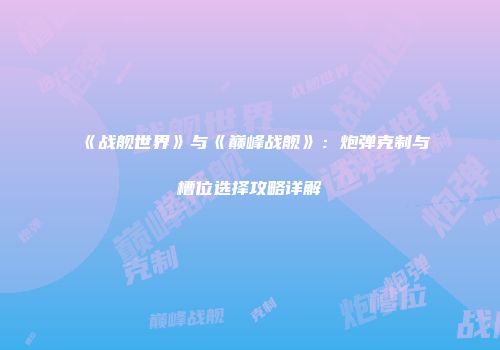 《战舰世界》与《巅峰战舰》：炮弹克制与槽位选择攻略详解