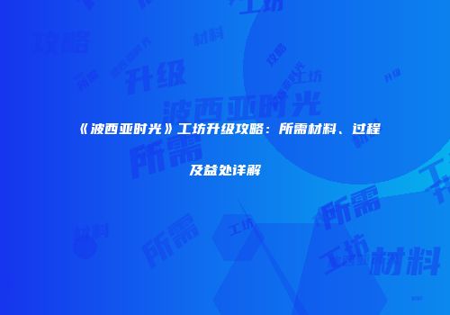 《波西亚时光》工坊升级攻略：所需材料、过程及益处详解