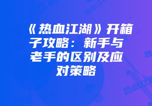 《热血江湖》开箱子攻略：新手与老手的区别及应对策略