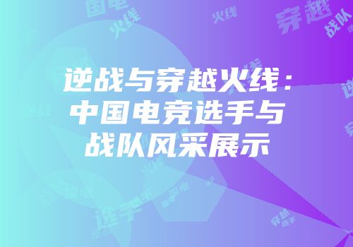 逆战与穿越火线：中国电竞选手与战队风采展示