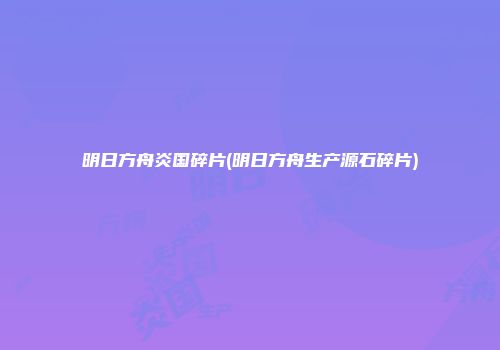 明日方舟炎国碎片(明日方舟生产源石碎片)