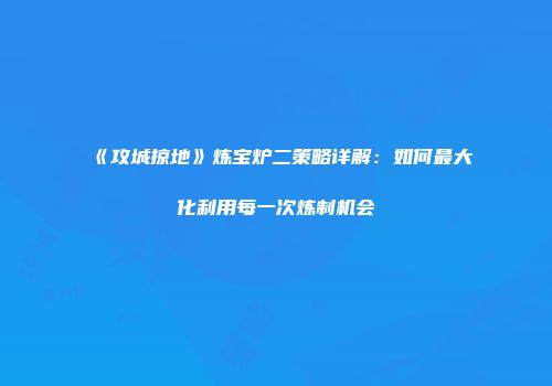《攻城掠地》炼宝炉二策略详解：如何最大化利用每一次炼制机会