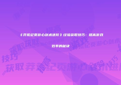 《莽荒纪页游心剑术进阶》经验获取技巧：提高游戏效率的秘诀