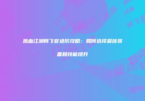 热血江湖韩飞官进阶攻略:如何选择最佳装备和技能提升