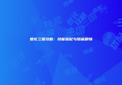 兽化三国攻略：技能搭配与隐藏剧情