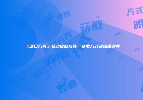 《明日方舟》联动皮肤攻略：获取方式及强度测评