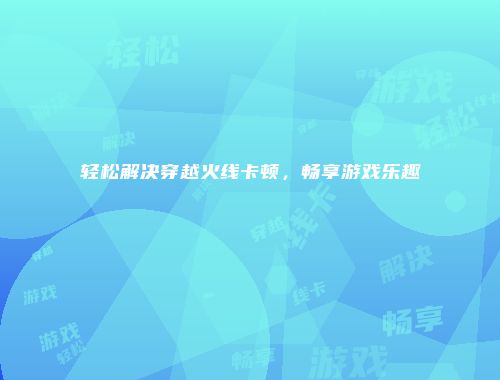 轻松解决穿越火线卡顿，畅享游戏乐趣