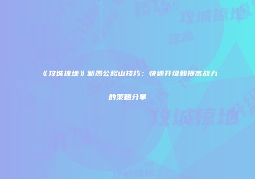《攻城掠地》新愚公移山技巧：快速升级和提高战力的策略分享