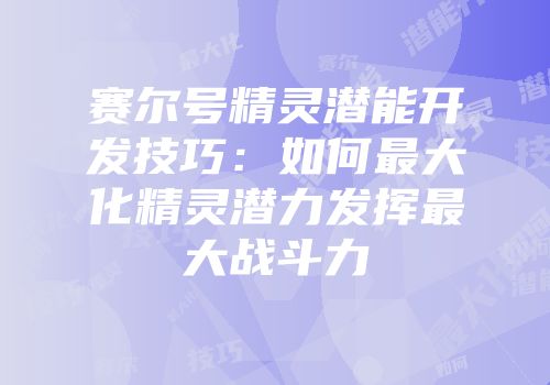 赛尔号精灵潜能开发技巧：如何最大化精灵潜力发挥最大战斗力
