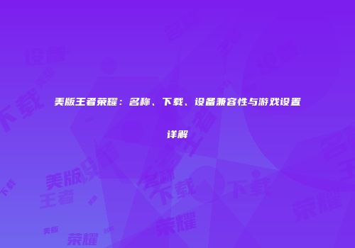 美版王者荣耀：名称、下载、设备兼容性与游戏设置详解