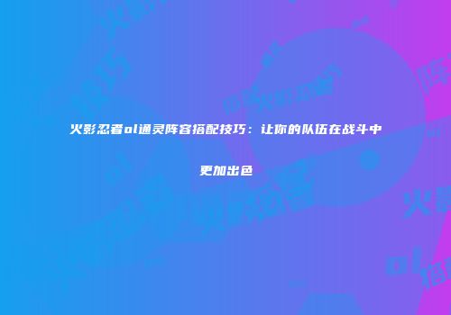 火影忍者ol通灵阵容搭配技巧:让你的队伍在战斗中更加出色