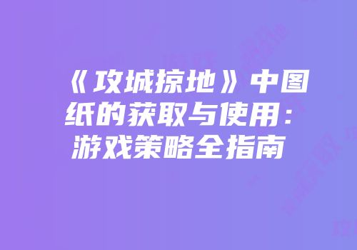 《攻城掠地》中图纸的获取与使用：游戏策略全指南