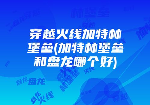 穿越火线加特林堡垒(加特林堡垒和盘龙哪个好)