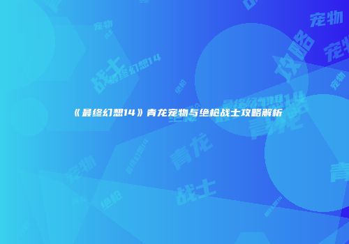 《最终幻想14》青龙宠物与绝枪战士攻略解析