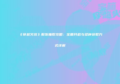 《穿越火线》服饰抽取攻略：宝箱开启与多种获取方式详解