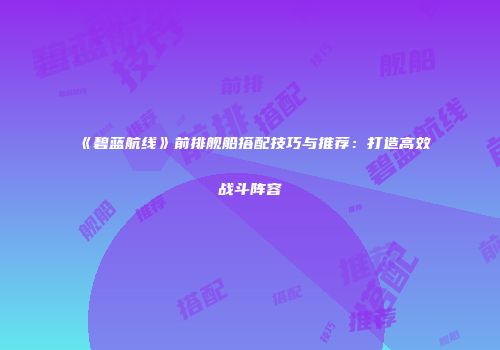 《碧蓝航线》前排舰船搭配技巧与推荐：打造高效战斗阵容
