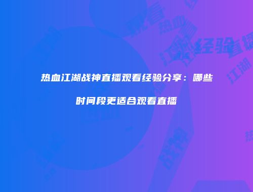 热血江湖战神直播观看经验分享：哪些时间段更适合观看直播