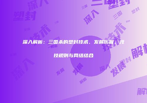 深入解析：三国杀的塑封技术、发展历程、竞技规则与网络结合