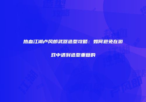 热血江湖卢风郎武器造型攻略：如何避免在游戏中遇到造型重复的