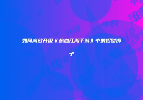 如何高效升级《热血江湖手游》中的招财狮子