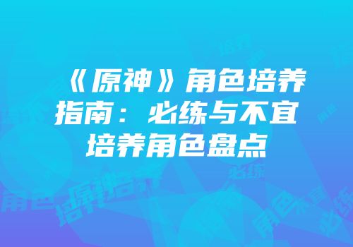 《原神》角色培养指南：必练与不宜培养角色盘点