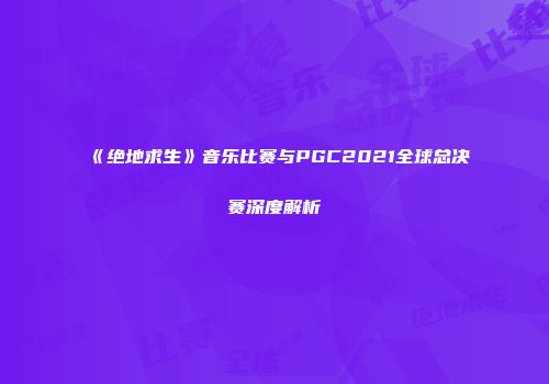 《绝地求生》音乐比赛与PGC2021全球总决赛深度解析