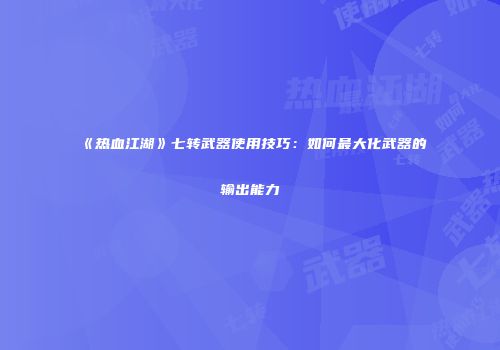 《热血江湖》七转武器使用技巧：如何最大化武器的输出能力
