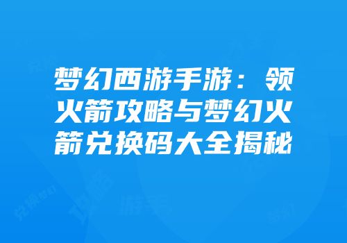 梦幻西游手游：领火箭攻略与梦幻火箭兑换码大全揭秘