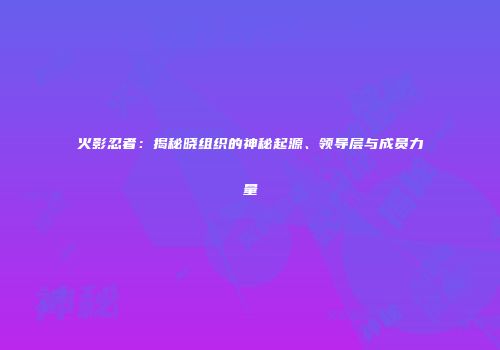 火影忍者：揭秘晓组织的神秘起源、领导层与成员力量