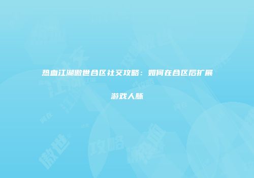 热血江湖傲世合区社交攻略：如何在合区后扩展游戏人脉