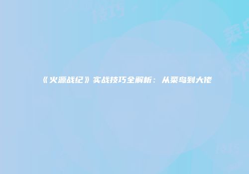 《火源战纪》实战技巧全解析：从菜鸟到大佬