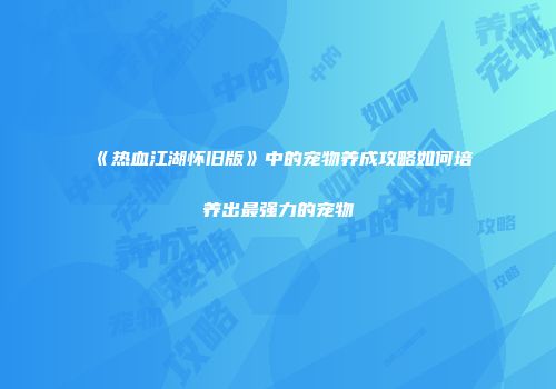 《热血江湖怀旧版》中的宠物养成攻略如何培养出最强力的宠物