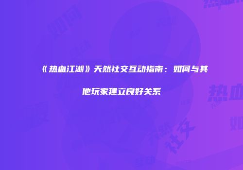 《热血江湖》天然社交互动指南:如何与其他玩家建立良好关系