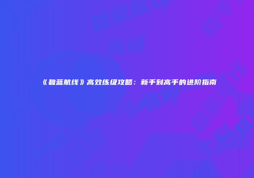 《碧蓝航线》高效练级攻略：新手到高手的进阶指南