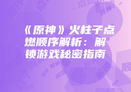 《原神》火柱子点燃顺序解析：解锁游戏秘密指南