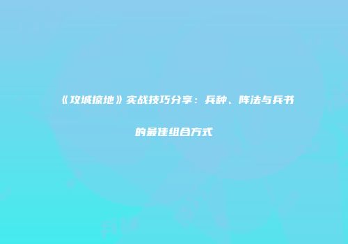 《攻城掠地》实战技巧分享：兵种、阵法与兵书的最佳组合方式