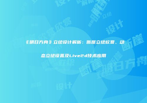 《明日方舟》立绘设计解析：断崖立绘欣赏、动态立绘设置及Live2d技术应用