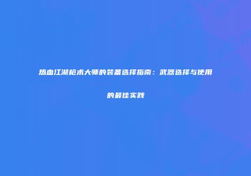 热血江湖枪术大师的装备选择指南：武器选择与使用的最佳实践