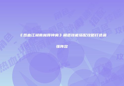 《热血江湖南林得钟离》角色技能搭配攻略打造最强阵容