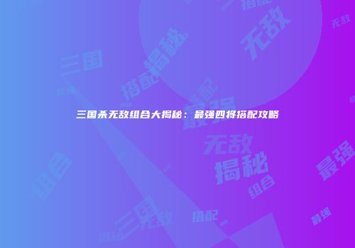 三国杀无敌组合大揭秘：最强四将搭配攻略
