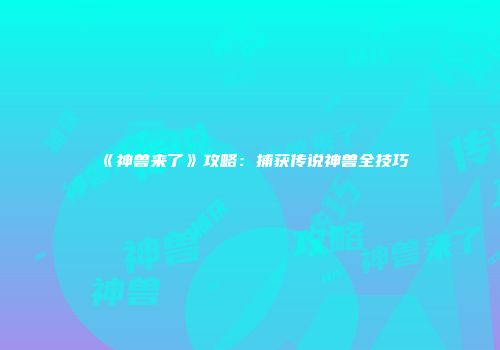 《神兽来了》攻略：捕获传说神兽全技巧