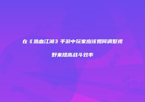 在《热血江湖》手游中玩家应该如何调整视野来提高战斗效率