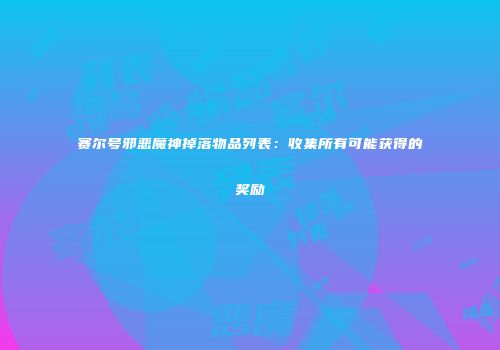 赛尔号邪恶魔神掉落物品列表：收集所有可能获得的奖励