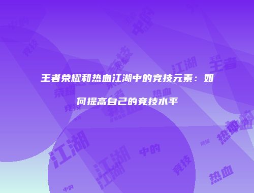 王者荣耀和热血江湖中的竞技元素：如何提高自己的竞技水平