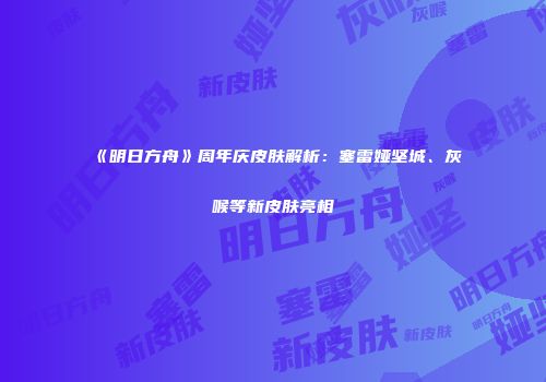 《明日方舟》周年庆皮肤解析：塞雷娅坚城、灰喉等新皮肤亮相