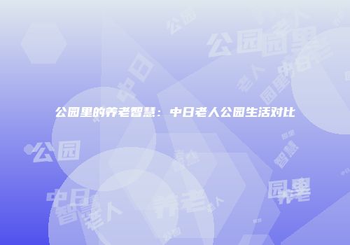 公园里的养老智慧：中日老人公园生活对比