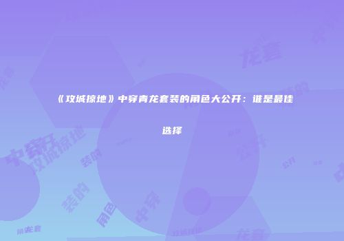 《攻城掠地》中穿青龙套装的角色大公开：谁是最佳选择