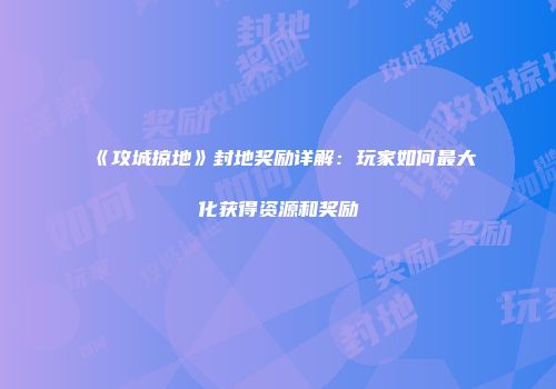 《攻城掠地》封地奖励详解：玩家如何最大化获得资源和奖励