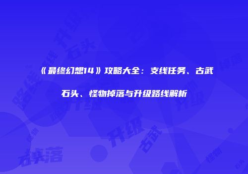 《最终幻想14》攻略大全：支线任务、古武石头、怪物掉落与升级路线解析