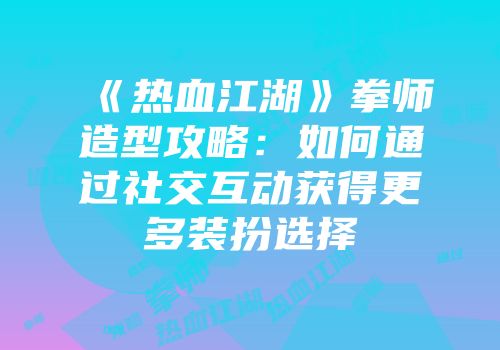 《热血江湖》拳师造型攻略：如何通过社交互动获得更多装扮选择